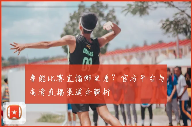 鲁能比赛直播哪里看？官方平台与高清直播渠道全解析